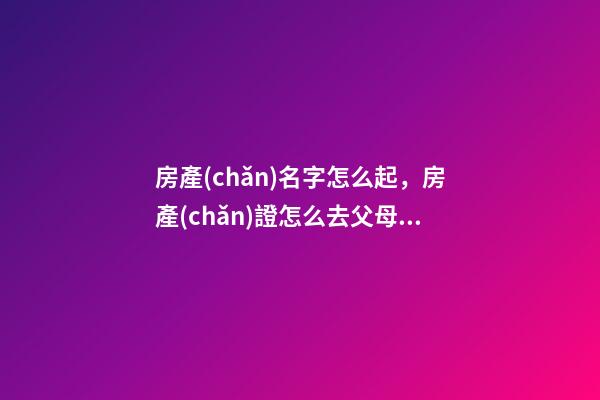 房產(chǎn)名字怎么起，房產(chǎn)證怎么去父母名字-第1張-觀點-玄機(jī)派