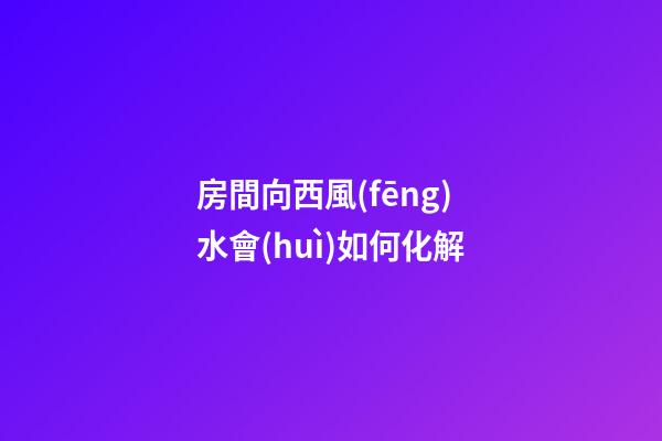 房間向西風(fēng)水會(huì)如何化解