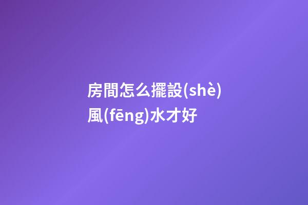 房間怎么擺設(shè)風(fēng)水才好