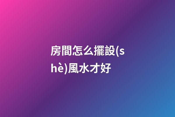 房間怎么擺設(shè)風水才好