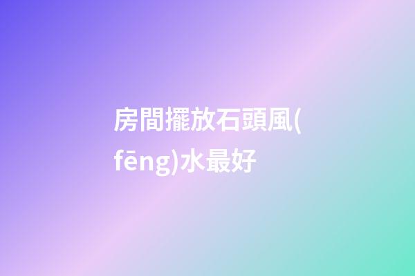 房間擺放石頭風(fēng)水最好