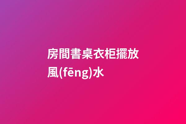 房間書桌衣柜擺放風(fēng)水