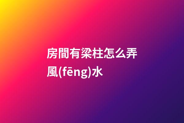 房間有梁柱怎么弄風(fēng)水