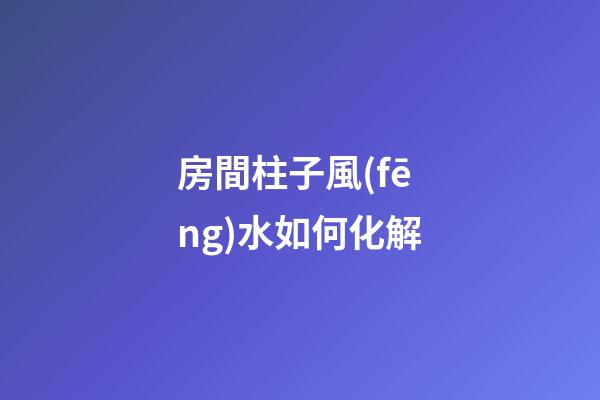 房間柱子風(fēng)水如何化解