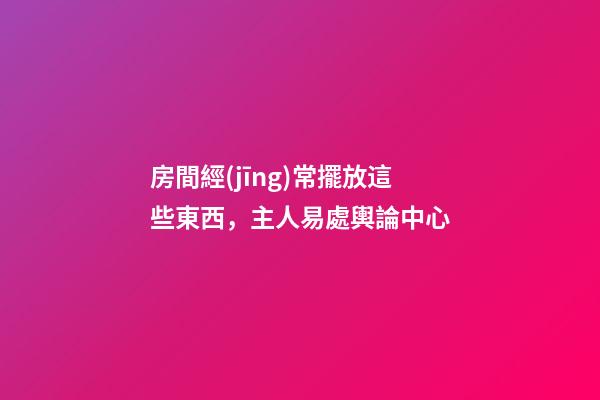 房間經(jīng)常擺放這些東西，主人易處輿論中心