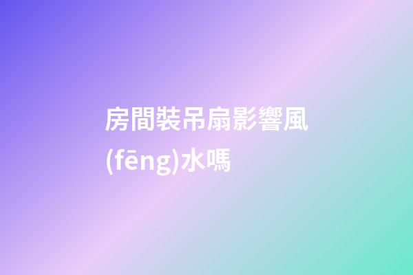 房間裝吊扇影響風(fēng)水嗎