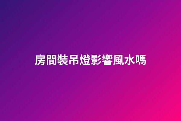 房間裝吊燈影響風水嗎