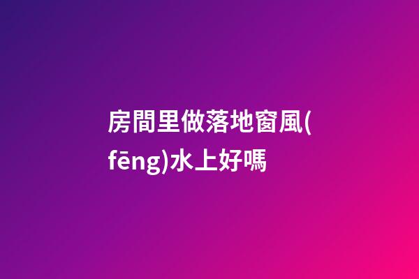 房間里做落地窗風(fēng)水上好嗎