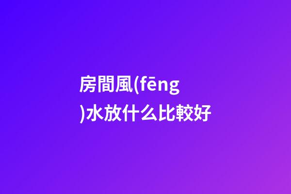 房間風(fēng)水放什么比較好