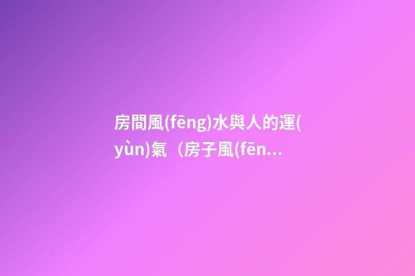 房間風(fēng)水與人的運(yùn)氣（房子風(fēng)水和人的命運(yùn)運(yùn)程）