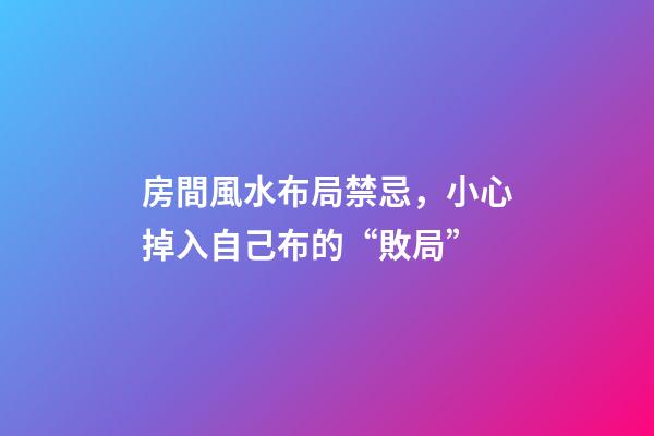 房間風水布局禁忌，小心掉入自己布的“敗局”