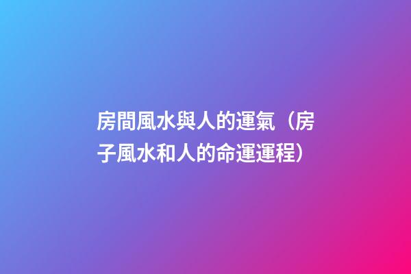 房間風水與人的運氣（房子風水和人的命運運程）