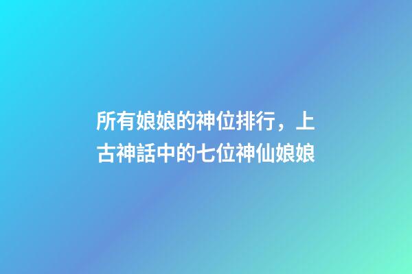 所有娘娘的神位排行，上古神話中的七位神仙娘娘-第1張-觀點-玄機派