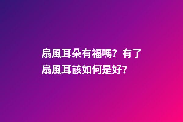 扇風耳朵有福嗎？有了扇風耳該如何是好？