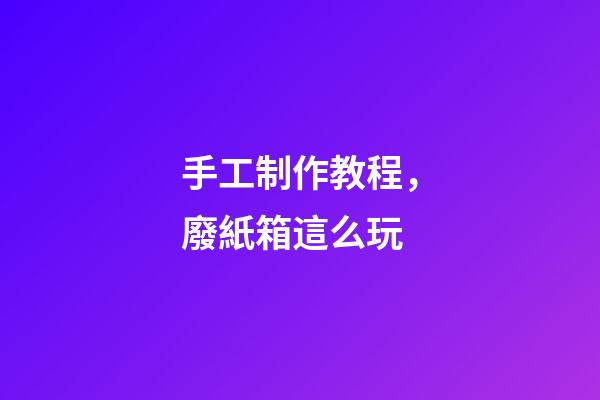手工制作教程，廢紙箱這么玩-第1張-觀點(diǎn)-玄機(jī)派