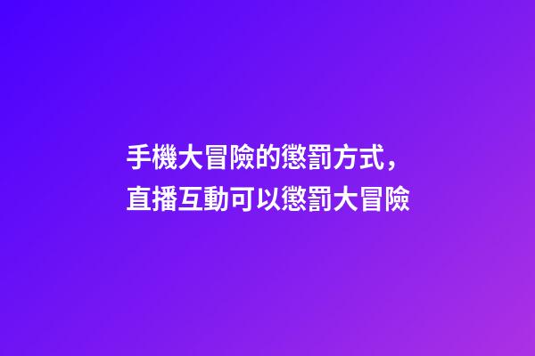 手機大冒險的懲罰方式，直播互動可以懲罰大冒險-第1張-觀點-玄機派