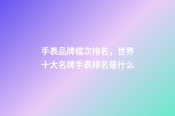 手表品牌檔次排名，世界十大名牌手表排名是什么-第1張-觀點-玄機派