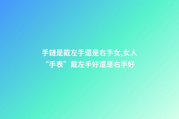 手鏈是戴左手還是右手女,女人“手表”戴左手好還是右手好-第1張-觀點-玄機派