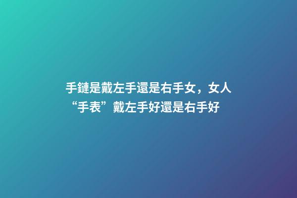 手鏈是戴左手還是右手女，女人“手表”戴左手好還是右手好
