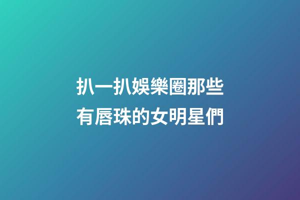 扒一扒娛樂圈那些有唇珠的女明星們