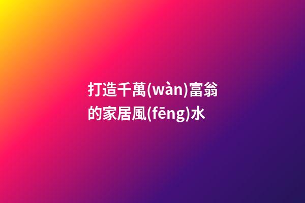 打造千萬(wàn)富翁的家居風(fēng)水