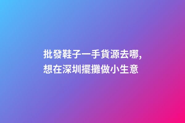 批發鞋子一手貨源去哪,想在深圳擺攤做小生意-第1張-觀點-玄機派