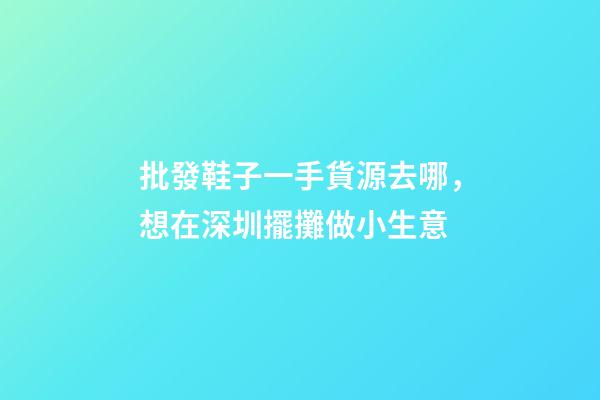 批發鞋子一手貨源去哪，想在深圳擺攤做小生意-第1張-觀點-玄機派