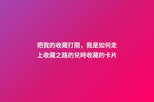 把我的收藏打開，我是如何走上收藏之路的(二)兒時收藏的卡片-第1張-觀點-玄機派