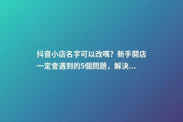 抖音小店名字可以改嗎？新手開店一定會遇到的5個問題，解決辦法-第1張-店鋪起名-玄機派