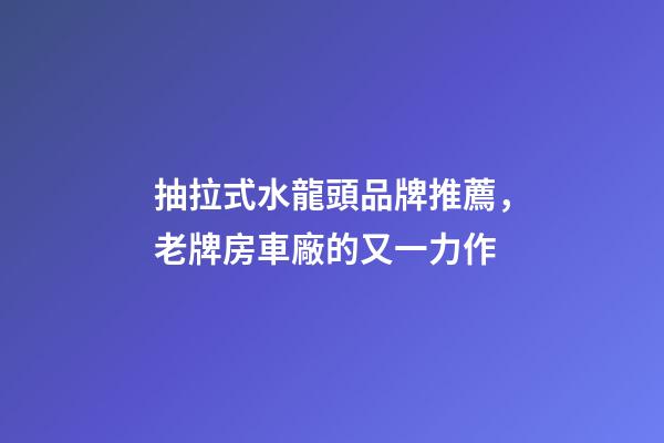 抽拉式水龍頭品牌推薦，老牌房車廠的又一力作-第1張-觀點(diǎn)-玄機(jī)派
