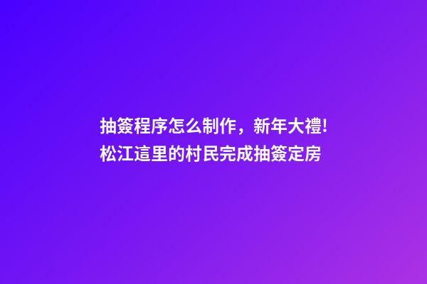 抽簽程序怎么制作，新年大禮!松江這里的村民完成抽簽定房-第1張-觀點-玄機派