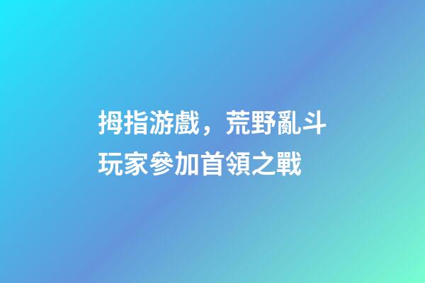 拇指游戲，荒野亂斗玩家參加首領之戰-第1張-觀點-玄機派