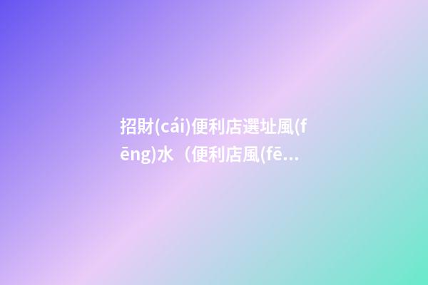 招財(cái)便利店選址風(fēng)水（便利店風(fēng)水布局）