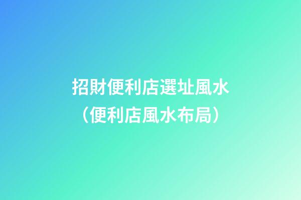 招財便利店選址風水（便利店風水布局）