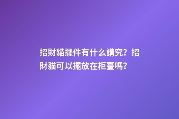 招財貓擺件有什么講究？招財貓可以擺放在柜臺嗎？