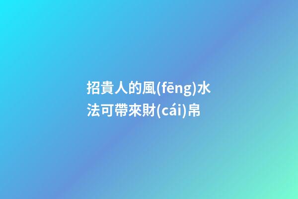 招貴人的風(fēng)水法可帶來財(cái)帛