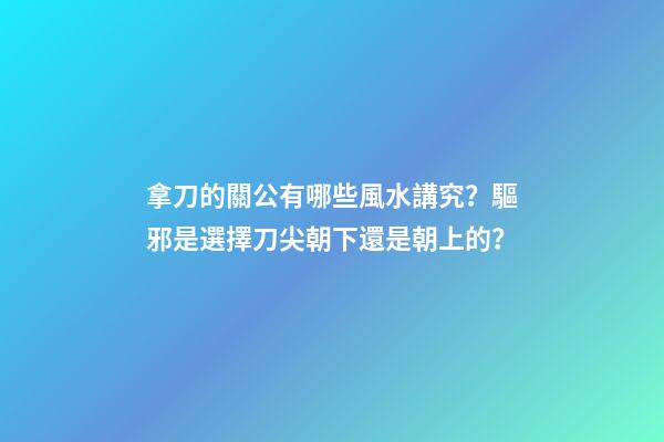拿刀的關公有哪些風水講究？驅邪是選擇刀尖朝下還是朝上的？