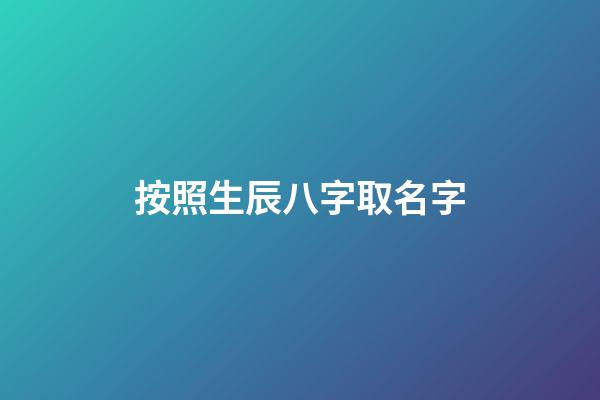 按照生辰八字取名字(生辰八字取公司名稱免費)