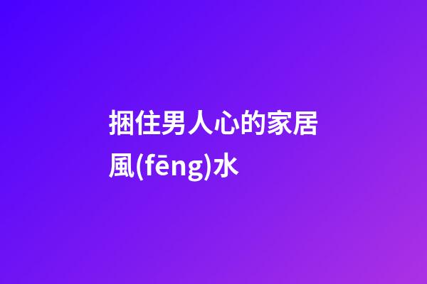 捆住男人心的家居風(fēng)水