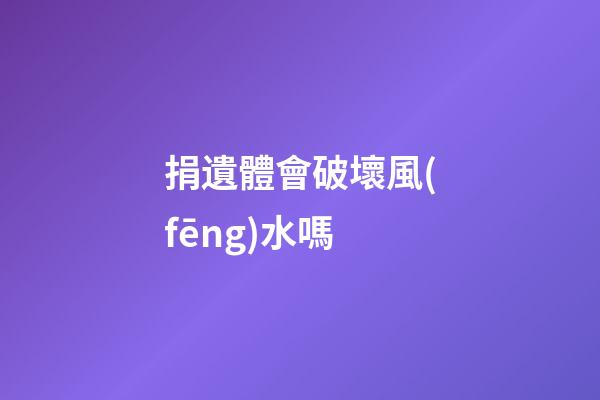 捐遺體會破壞風(fēng)水嗎