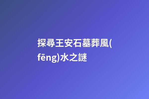 探尋王安石墓葬風(fēng)水之謎