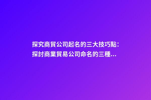 探究商貿公司起名的三大技巧點：探討商業貿易公司命名的三種技巧-第1張-公司起名-玄機派
