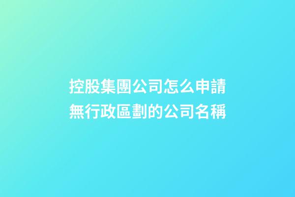 控股集團公司怎么申請無行政區劃的公司名稱-第1張-公司起名-玄機派