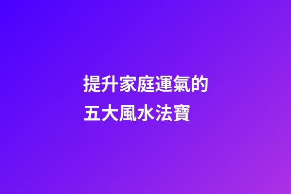 提升家庭運氣的五大風水法寶