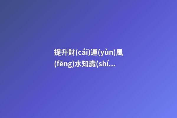 提升財(cái)運(yùn)風(fēng)水知識(shí)有哪些
