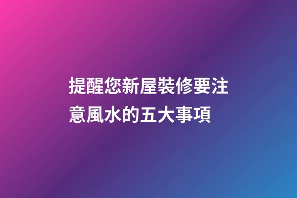 提醒您新屋裝修要注意風水的五大事項