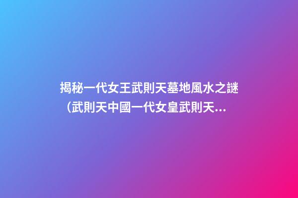 揭秘一代女王武則天墓地風水之謎（武則天中國一代女皇武則天的墓）