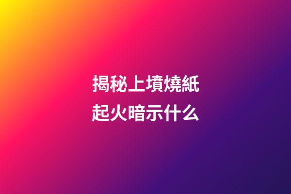 揭秘上墳燒紙起火暗示什么