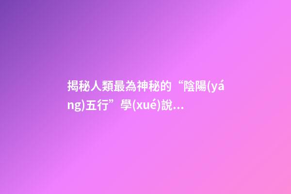 揭秘人類最為神秘的“陰陽(yáng)五行”學(xué)說(shuō)！