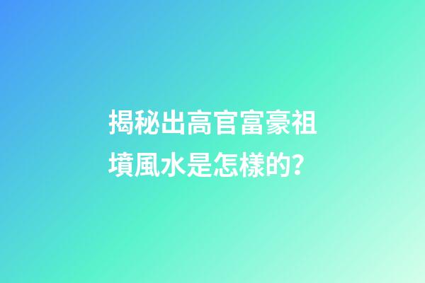 揭秘出高官富豪祖墳風水是怎樣的？